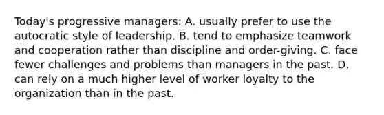 Today's progressive managers: A. usually prefer to use the autocratic style of leadership. B. tend to emphasize teamwork and cooperation rather than discipline and order-giving. C. face fewer challenges and problems than managers in the past. D. can rely on a much higher level of worker loyalty to the organization than in the past.