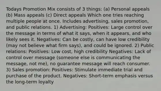 Todays Promotion Mix consists of 3 things: (a) Personal appeals (b) Mass appeals (c) Direct appeals Which one tries reaching multiple people at once. Includes advertising, sales promotion, and public relations. 1) Advertising: Positives: Large control over the message in terms of what it says, when it appears, and who likely sees it. Negatives: Can be costly, can have low credibility (may not believe what firm says), and could be ignored. 2) Public relations: Positives: Low cost, high credibility Negatives: Lack of control over message (someone else is communicating the message, not me), no guarantee message will reach consumer. 3) Sales promotion: Positives: Stimulate immediate trial and purchase of the product. Negatives: Short-term emphasis versus the long-term loyalty