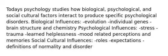 Todays psychology studies how biological, psychological, and social cultural factors interact to produce specific psychological disorders. Biological Influences: -evolution -individual genes -brain structure and chemistry Psychological Influences: -stress -trauma -learned helplessness -mood related perceptions and memories Social Cultural Influences: -roles -expectations -definitions of normality and disorder