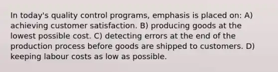 In today's quality control programs, emphasis is placed on: A) achieving customer satisfaction. B) producing goods at the lowest possible cost. C) detecting errors at the end of the production process before goods are shipped to customers. D) keeping labour costs as low as possible.