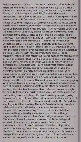 Today's Questions What is care? How does care relate to health? What are the limits of care? 4 phases of care 1.) Caring about: noting existence of need, culturally and individually shaped 2.) Taking care of: taking responsibility for identified need, recognizing own ability to respond to need 3.) Care-giving: direct meeting of needs for care 4.) Care-receiving: recognition that object of care will respond to received care, lets us know caring needs have been met, perceptions of care=giving can be wrong. Johntrell Bowles: Bearing the Struggle- Acknowledging structural violence and ways to truly develop a broken community. Care connotes some type of engagement but if a person is led by interests it can assume a quality or interest. Difference between being interested and caring Care - Implies reaching out to something other than self - Care implicitly suggests that it will lead to some kind of action (taking care of). Definitions of Care: "On the most general level, we suggest that caring be viewed as a species activity that includes everything that we do to maintain, continue, and repair our 'world' so that we can live in it as well as possible. That world includes our bodies, our selves, and our environment, all of which we seek to interweave in a complex, life-sustaining web." care is not restricted to human interactions with others. care is not necessarily dyadic the activity of caring is largely defined culturally, and will vary among different cultures care is both a practice and a disposition We are attuned, relational, open human-beings and respond to things and others (we are influenced by culture). care= engaging with human beings in a way that is not natural/normal. Exstatic care of humans- extending self towards other human beings in contrary to individual bounded idea. - physical presence might be here, but thoughts could be elsewhere - we stretch ourselves out to things we care about. Constant pushing forward, going beyond- is a form of care. Why is drug rehabilitation as a form of care insufficient to heal the broken world people like Bernadette and Eugenia inhabit in New Mexico's Española Valley? (worlds, relationality, ethic of kinship, querencia, dispossession, conpromiso) only accounting for physical not mental, it was engrained in relationships, deeper social, cultural things engrained in their conception of care. Why can we consider the Canadian colonial bureaucratic concern with the biological survival of Inuit individuals to be an indifferent - or even murderous - form of care? (welfare colonialism, biopolitics, bureaucratic care, community, naming practices, intimacy with the dead, cooperation, suicide as non-cooperation) From a state perspective--> not considering the social, cultural, influnences and norms. State of care is statistics- for what, for who?