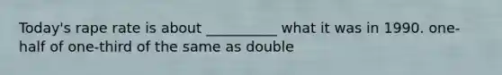 Today's rape rate is about __________ what it was in 1990. one-half of one-third of the same as double