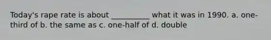 Today's rape rate is about __________ what it was in 1990. a. one-third of b. the same as c. one-half of d. double