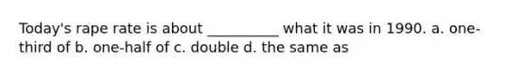 Today's rape rate is about __________ what it was in 1990. a. one-third of b. one-half of c. double d. the same as