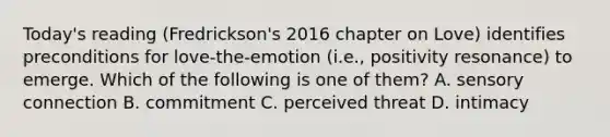 Today's reading (Fredrickson's 2016 chapter on Love) identifies preconditions for love-the-emotion (i.e., positivity resonance) to emerge. Which of the following is one of them? A. sensory connection B. commitment C. perceived threat D. intimacy