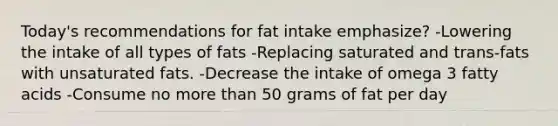 Today's recommendations for fat intake emphasize? -Lowering the intake of all types of fats -Replacing saturated and trans-fats with unsaturated fats. -Decrease the intake of omega 3 fatty acids -Consume no more than 50 grams of fat per day