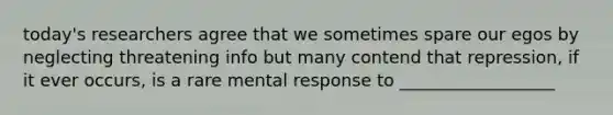 today's researchers agree that we sometimes spare our egos by neglecting threatening info but many contend that repression, if it ever occurs, is a rare mental response to __________________