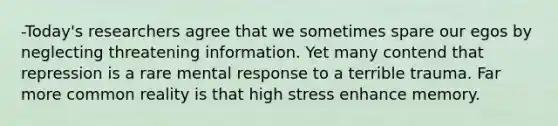 -Today's researchers agree that we sometimes spare our egos by neglecting threatening information. Yet many contend that repression is a rare mental response to a terrible trauma. Far more common reality is that high stress enhance memory.