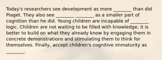 Today's researchers see development as more ________ than did Piaget. They also see ________ ________ as a smaller part of cognition than he did. Young children are incapable of ________ logic. Children are not waiting to be filled with knowledge, it is better to build on what they already know by engaging them in concrete demonstrations and stimulating them to think for themselves. Finally, accept children's cognitive immaturity as ________.