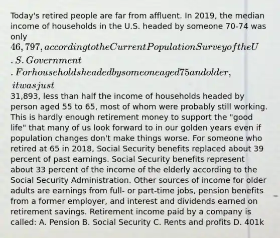 Today's retired people are far from affluent. In 2019, the median income of households in the U.S. headed by someone 70-74 was only 46,797, according to the Current Population Survey of the U.S. Government. For households headed by someone aged 75 and older, it was just31,893, less than half the income of households headed by person aged 55 to 65, most of whom were probably still working. This is hardly enough retirement money to support the "good life" that many of us look forward to in our golden years even if population changes don't make things worse. For someone who retired at 65 in 2018, Social Security benefits replaced about 39 percent of past earnings. Social Security benefits represent about 33 percent of the income of the elderly according to the Social Security Administration. Other sources of income for older adults are earnings from full- or part-time jobs, pension benefits from a former employer, and interest and dividends earned on retirement savings. Retirement income paid by a company is called: A. Pension B. Social Security C. Rents and profits D. 401k