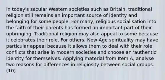 In today's secular Western societies such as Britain, traditional religion still remains an important source of identity and belonging for some people. For many, religious socialisation into the faith of their parents has formed an important part of their upbringing. Traditional religion may also appeal to some because it celebrates their role. For others, New Age spirituality may have particular appeal because it allows them to deal with their role conflicts that arise in modern societies and choose an 'authentic' identity for themselves. Applying material from Item A, analyse two reasons for differences in religiosity between social groups. (10)