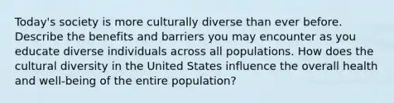 Today's society is more culturally diverse than ever before. Describe the benefits and barriers you may encounter as you educate diverse individuals across all populations. How does the cultural diversity in the United States influence the overall health and well-being of the entire population?