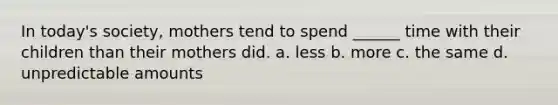 In today's society, mothers tend to spend ______ time with their children than their mothers did. a. less b. more c. the same d. unpredictable amounts