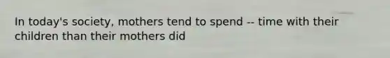 In today's society, mothers tend to spend -- time with their children than their mothers did