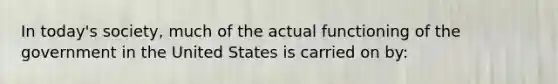 In today's society, much of the actual functioning of the government in the United States is carried on by: