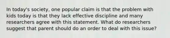 In today's society, one popular claim is that the problem with kids today is that they lack effective discipline and many researchers agree with this statement. What do researchers suggest that parent should do an order to deal with this issue?