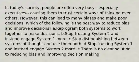 In today's society, people are often very busy-- especially executives-- causing them to trust certain ways of thinking over others. However, this can lead to many biases and make poor decisions. Which of the following is the best way to reduce bias and improve decisions? a.Reprogram both systems to work together to make decisions. b.Stop trusting System 2 and instead engage System 1 more. c.Stop distinguishing between systems of thought and use them both. d.Stop trusting System 1 and instead engage System 2 more. e.There is no clear solution to reducing bias and improving decision making