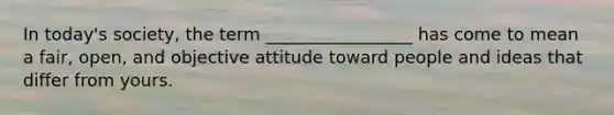 In today's society, the term _________________ has come to mean a fair, open, and objective attitude toward people and ideas that differ from yours.