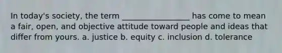 In today's society, the term _________________ has come to mean a fair, open, and objective attitude toward people and ideas that differ from yours. a. justice b. equity c. inclusion d. tolerance