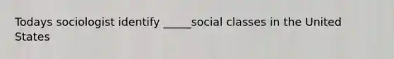 Todays sociologist identify _____social classes in the United States