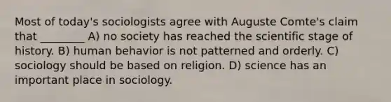 Most of today's sociologists agree with Auguste Comte's claim that ________ A) no society has reached the scientific stage of history. B) human behavior is not patterned and orderly. C) sociology should be based on religion. D) science has an important place in sociology.