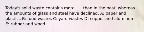 Today's solid waste contains more ___ than in the past, whereas the amounts of glass and steel have declined. A: paper and plastics B: food wastes C: yard wastes D: copper and aluminum E: rubber and wood