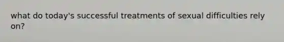 what do today's successful treatments of sexual difficulties rely on?