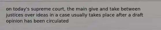 on today's supreme court, the main give and take between justices over ideas in a case usually takes place after a draft opinion has been circulated