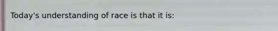 Today's understanding of race is that it is: