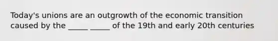 Today's unions are an outgrowth of the economic transition caused by the _____ _____ of the 19th and early 20th centuries