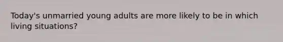 Today's unmarried young adults are more likely to be in which living situations?