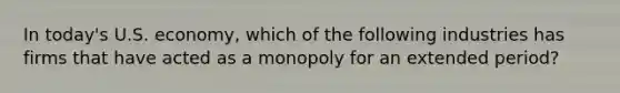 In today's U.S. economy, which of the following industries has firms that have acted as a monopoly for an extended period?