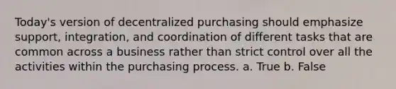 Today's version of decentralized purchasing should emphasize support, integration, and coordination of different tasks that are common across a business rather than strict control over all the activities within the purchasing process. a. True b. False