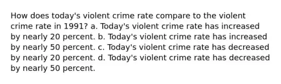 How does today's violent crime rate compare to the violent crime rate in 1991?​ a. ​Today's violent crime rate has increased by nearly 20 percent. b. ​Today's violent crime rate has increased by nearly 50 percent. c. Today's violent crime rate has decreased by nearly 20 percent.​ d. ​Today's violent crime rate has decreased by nearly 50 percent.