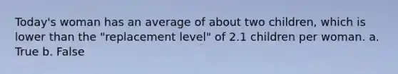 Today's woman has an average of about two children, which is lower than the "replacement level" of 2.1 children per woman. a. True b. False