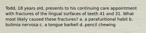 Todd, 18 years old, presents to his continuing care appointment with fractures of the lingual surfaces of teeth 41 and 31. What most likely caused these fractures? a. a parafuntional habit b. bulimia nervosa c. a tongue barbell d. pencil chewing