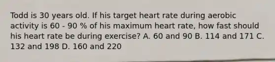 Todd is 30 years old. If his target heart rate during aerobic activity is 60 - 90 % of his maximum heart rate, how fast should his heart rate be during exercise? A. 60 and 90 B. 114 and 171 C. 132 and 198 D. 160 and 220