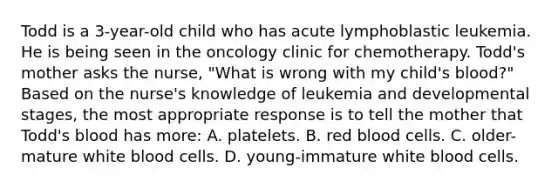 Todd is a 3-year-old child who has acute lymphoblastic leukemia. He is being seen in the oncology clinic for chemotherapy. Todd's mother asks the nurse, "What is wrong with my child's blood?" Based on the nurse's knowledge of leukemia and developmental stages, the most appropriate response is to tell the mother that Todd's blood has more: A. platelets. B. red blood cells. C. older-mature white blood cells. D. young-immature white blood cells.