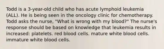 Todd is a 3-year-old child who has acute lymphoid leukemia (ALL). He is being seen in the oncology clinic for chemotherapy. Todd asks the nurse, "What is wrong with my blood?" The nurse's response should be based on knowledge that leukemia results in increased: platelets. red blood cells. mature white blood cells. immature white blood cells.