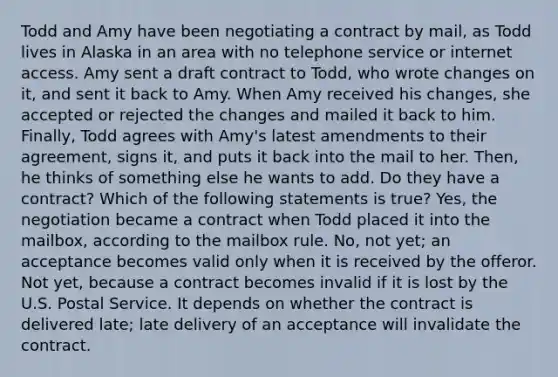 Todd and Amy have been negotiating a contract by mail, as Todd lives in Alaska in an area with no telephone service or internet access. Amy sent a draft contract to Todd, who wrote changes on it, and sent it back to Amy. When Amy received his changes, she accepted or rejected the changes and mailed it back to him. Finally, Todd agrees with Amy's latest amendments to their agreement, signs it, and puts it back into the mail to her. Then, he thinks of something else he wants to add. Do they have a contract? Which of the following statements is true? Yes, the negotiation became a contract when Todd placed it into the mailbox, according to the mailbox rule. No, not yet; an acceptance becomes valid only when it is received by the offeror. Not yet, because a contract becomes invalid if it is lost by the U.S. Postal Service. It depends on whether the contract is delivered late; late delivery of an acceptance will invalidate the contract.