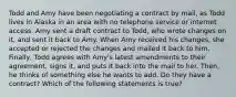 Todd and Amy have been negotiating a contract by mail, as Todd lives in Alaska in an area with no telephone service or internet access. Amy sent a draft contract to Todd, who wrote changes on it, and sent it back to Amy. When Amy received his changes, she accepted or rejected the changes and mailed it back to him. Finally, Todd agrees with Amy's latest amendments to their agreement, signs it, and puts it back into the mail to her. Then, he thinks of something else he wants to add. Do they have a contract? Which of the following statements is true?