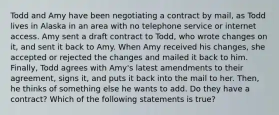 Todd and Amy have been negotiating a contract by mail, as Todd lives in Alaska in an area with no telephone service or internet access. Amy sent a draft contract to Todd, who wrote changes on it, and sent it back to Amy. When Amy received his changes, she accepted or rejected the changes and mailed it back to him. Finally, Todd agrees with Amy's latest amendments to their agreement, signs it, and puts it back into the mail to her. Then, he thinks of something else he wants to add. Do they have a contract? Which of the following statements is true?