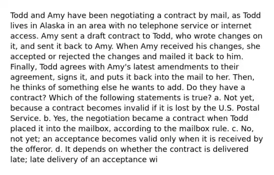 Todd and Amy have been negotiating a contract by mail, as Todd lives in Alaska in an area with no telephone service or internet access. Amy sent a draft contract to Todd, who wrote changes on it, and sent it back to Amy. When Amy received his changes, she accepted or rejected the changes and mailed it back to him. Finally, Todd agrees with Amy's latest amendments to their agreement, signs it, and puts it back into the mail to her. Then, he thinks of something else he wants to add. Do they have a contract? Which of the following statements is true? a. Not yet, because a contract becomes invalid if it is lost by the U.S. Postal Service. b. Yes, the negotiation became a contract when Todd placed it into the mailbox, according to the mailbox rule. c. No, not yet; an acceptance becomes valid only when it is received by the offeror. d. It depends on whether the contract is delivered late; late delivery of an acceptance wi