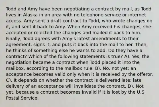 Todd and Amy have been negotiating a contract by mail, as Todd lives in Alaska in an area with no telephone service or internet access. Amy sent a draft contract to Todd, who wrote changes on it, and sent it back to Amy. When Amy received his changes, she accepted or rejected the changes and mailed it back to him. Finally, Todd agrees with Amy's latest amendments to their agreement, signs it, and puts it back into the mail to her. Then, he thinks of something else he wants to add. Do they have a contract? Which of the following statements is true? A). Yes, the negotiation became a contract when Todd placed it into the mailbox, according to the mailbox rule. B). No, not yet; an acceptance becomes valid only when it is received by the offeror. C). It depends on whether the contract is delivered late; late delivery of an acceptance will invalidate the contract. D). Not yet, because a contract becomes invalid if it is lost by the U.S. Postal Service.