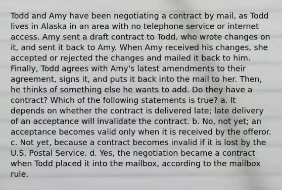 Todd and Amy have been negotiating a contract by mail, as Todd lives in Alaska in an area with no telephone service or internet access. Amy sent a draft contract to Todd, who wrote changes on it, and sent it back to Amy. When Amy received his changes, she accepted or rejected the changes and mailed it back to him. Finally, Todd agrees with Amy's latest amendments to their agreement, signs it, and puts it back into the mail to her. Then, he thinks of something else he wants to add. Do they have a contract? Which of the following statements is true? a. It depends on whether the contract is delivered late; late delivery of an acceptance will invalidate the contract. b. No, not yet; an acceptance becomes valid only when it is received by the offeror. c. Not yet, because a contract becomes invalid if it is lost by the U.S. Postal Service. d. Yes, the negotiation became a contract when Todd placed it into the mailbox, according to the mailbox rule.