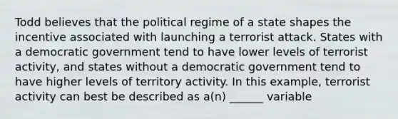 Todd believes that the political regime of a state shapes the incentive associated with launching a terrorist attack. States with a democratic government tend to have lower levels of terrorist activity, and states without a democratic government tend to have higher levels of territory activity. In this example, terrorist activity can best be described as a(n) ______ variable