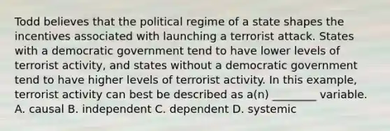 Todd believes that the political regime of a state shapes the incentives associated with launching a terrorist attack. States with a democratic government tend to have lower levels of terrorist activity, and states without a democratic government tend to have higher levels of terrorist activity. In this example, terrorist activity can best be described as a(n) ________ variable. A. causal B. independent C. dependent D. systemic