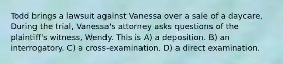 Todd brings a lawsuit against Vanessa over a sale of a daycare. During the trial, Vanessa's attorney asks questions of the plaintiff's witness, Wendy. This is A) a deposition. B) an interrogatory. C) a cross-examination. D) a direct examination.