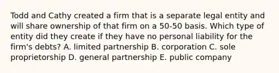 Todd and Cathy created a firm that is a separate legal entity and will share ownership of that firm on a 50-50 basis. Which type of entity did they create if they have no personal liability for the firm's debts? A. limited partnership B. corporation C. sole proprietorship D. general partnership E. public company