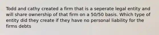 Todd and cathy created a firm that is a seperate legal entity and will share ownership of that firm on a 50/50 basis. Which type of entity did they create if they have no personal liability for the firms debts